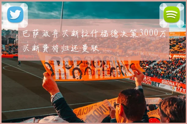 巴萨放弃买断拉什福德决策3000万买断费将归还曼联